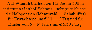 Textfeld: Auf Wunsch buchen wir fr Sie im 500 mentfernten Gasthof Schranz - sehr gute Kche -die Halbpension (Menwahl  Salatbuffet)fr Erwachsene um  11, / Tag und frKinder von 5 - 14 Jahre um  5,50 / Tag.