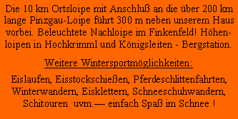 Textfeld: Die 10 km Ortsloipe mit Anschlu an die ber 200 km lange Pinzgau-Loipe fhrt 300 m neben unserem Haus vorbei. Beleuchtete Nachloipe im Finkenfeld! Hhen-loipen in Hochkrimml und Knigsleiten - Bergstation.Weitere Wintersportmglichkeiten:Eislaufen, Eisstockschieen, Pferdeschlittenfahrten, Winterwandern, Eisklettern, Schneeschuhwandern, Schitouren  uvm. einfach Spa im Schnee !