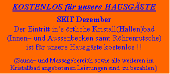 Textfeld: KOSTENLOS fr unsere HAUSGSTESEIT DezemberDer Eintritt ins rtliche Kristall(Hallen)bad(Innen und Aussenbecken samt Rhrenrutsche)ist fr unsere Hausgste kostenlos !!(Sauna und Massagebereich sowie alle weiteren imKristallbad angebotenen Leistungen sind  zu bezahlen.)