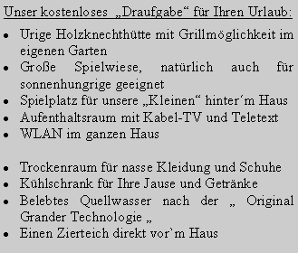 Textfeld: Unser kostenloses  Draufgabe fr Ihren Urlaub:Urige Holzknechthtte mit Grillmglichkeit im  eigenen GartenGroe Spielwiese, natrlich auch fr sonnenhungrige geeignetSpielplatz fr unsere Kleinen hinterm HausAufenthaltsraum mit Kabel-TV und TeletextWLAN im ganzen HausTrockenraum fr nasse Kleidung und SchuheKhlschrank fr Ihre Jause und GetrnkeBelebtes Quellwasser nach der  Original Grander Technologie Einen Zierteich direkt vor`m Haus