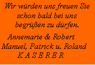 Textfeld: Wir wrden uns freuen Sie schon bald bei unsbegren zu drfen.   Annemarie & RobertManuel, Patrick u. Roland        K A S E R E R